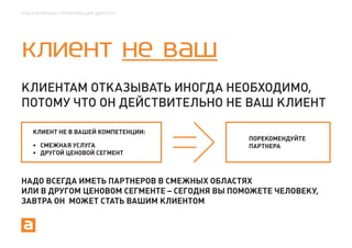 ОЛЬГА КУЛИКОВА | УПРАВЛЯЮЩИЙ ДИРЕКТОР




КЛИЕНТ НЕ ВАШ
КЛИЕНТАМ ОТКАЗЫВАТЬ ИНОГДА НЕОБХОДИМО,
ПОТОМУ ЧТО ОН ДЕЙСТВИТЕЛЬНО НЕ ВАШ КЛИЕНТ

    КЛИЕНТ НЕ В ВАШЕЙ КОМПЕТЕНЦИИ:
                                              ПОРЕКОМЕНДУЙТЕ
       СМЕЖНАЯ УСЛУГА                         ПАРТНЕРА
       ДРУГОЙ ЦЕНОВОЙ СЕГМЕНТ



НАДО ВСЕГДА ИМЕТЬ ПАРТНЕРОВ В СМЕЖНЫХ ОБЛАСТЯХ
ИЛИ В ДРУГОМ ЦЕНОВОМ СЕГМЕНТЕ – СЕГОДНЯ ВЫ ПОМОЖЕТЕ ЧЕЛОВЕКУ,
ЗАВТРА ОН МОЖЕТ СТАТЬ ВАШИМ КЛИЕНТОМ
 