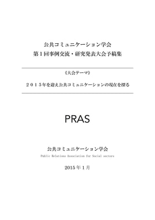 i
i
公共コミュニケーション学会
第１回事例交流・研究発表大会予稿集
《大会テーマ》
２０１５年を迎え公共コミュニケーションの現在を探る
公共コミュニケーション学会
Public Relations Association for Social sectors
2015 年 1 月
 