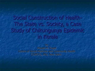 Social Construction of Health- The State vs. Society, a Case Study of Chikungunya Epidemic in Kerala by Prasad M. Gopal Centre of Social Medicine and Community Health (CSMCH), JNU, New Delhi.  