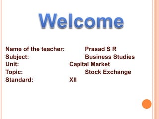 Name of the teacher: Prasad S R 
Subject: Business Studies 
Unit: Capital Market 
Topic: Stock Exchange 
Standard: XII 
 