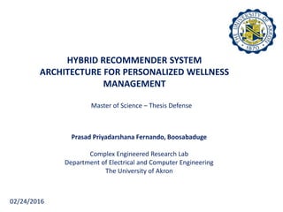 HYBRID RECOMMENDER SYSTEM
ARCHITECTURE FOR PERSONALIZED WELLNESS
MANAGEMENT
Master of Science – Thesis Defense
Prasad Priyadarshana Fernando, Boosabaduge
Complex Engineered Research Lab
Department of Electrical and Computer Engineering
The University of Akron
02/24/2016
 