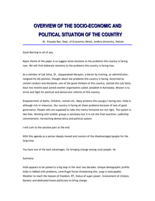 OVERVIEW OF THE SOCIO-ECONOMIC ANDOVERVIEW OF THE SOCIO-ECONOMIC AND
POLITICAL SITUATION OF THE COUNTRYPOLITICAL SITUATION OF THE COUNTRY
- Dr. Prasada Rao, Dept. of Economics (Retd), Andhra University, Waltair
Good Morning to all of you.
Major theme of the paper is to suggest some solutions to the problems this country is facing
now. We will find elaborate solutions to the problems this country is facing now.
As a member of Lok Satta, Dr. Jayaparakash Narayan, a doctor by training, an administrator,
resigned his IAS position, thought about the problems this country is facing. Governed by
certain conduct and discipline, one of the great thinkers of this country, started this Lok Satta.
Aout two months back joined another organisation called Janadesh in Karnataka. Mission is to
strive and fight for political and democratic reforms of this country.
Empowerment of Dalits, Children, women etc. Many prolems this coungry I facing now, India is
although rich in resources. Our country is facing all these problems because of lack of good
governance. People who are supposed to take this contry forwared are not right. The system is
like that. Working with smaller groups is necessary but it is not the final soucltion. Ladership
commitement, farreaching democratica and political system.
I will com to the solution part at the end.
With this agenda as a person deeply inoved and concern of the disadvantaged people for the
long time.
You have one of the best advantages, for bringing change among rural people. Ve
Summary:
India appears to be poised to a big leap in the next two decades. Unique demographic profile.
India is riddled with problems, centrifugal forces threatening this. Leap is inescapable.
Weather to reach the heaven of freedom, RT, Status of super power. Involvement of citizens.
Dynamc and dedicated hones politicians to bring change.
 
