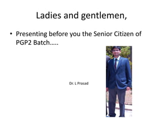 Ladies and gentlemen, Presenting before you the Senior Citizen of PGP2 Batch….. Dr. L Prasad 