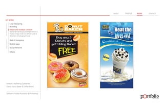 © 2013 DESIGN 
MY WORK 
Logo Designing 
Branding 
Indoor and Outdoor Creative 
ABOUT PROFILE WORK CONTACT 
Banner | Hoarding | Leaflet | Brochure | 
Poster | Paper Ad | Arch | Tent Cards | 
Wobblers | Packeging | Kiosk 
Web UI Designing 
Mobile Apps 
Social Network 
Others 
WEB DESIGN GRAPHIC DESIGN 
Artwork: Marketing Collaterals 
Client: Donut Baker & Coffee World 
Software: Adobe Illustartor & Photoshop 
 
