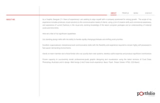 ABOUT PROFILE WORK CONTACT 
ABOUT ME As a Graphic Designer (7+ Years of experience) I am seeking to align myself with a company positioned for strong growth. The scope of my 
experience includes produces visual solutions to the communication needs of clients, using a mix of creative skills and commercial awareness, 
and awareness of current fashions in the visual arts, working knowledge of the latest computer packages and an understanding of material 
costs and time limits. 
© 2013 DESIGN 
Here are a few of my significant capabilities 
Out standing design skills with the ability to handle rapidly changingschedules and shifting work priorities 
Excellent organizational, interpersonal and communication skills with the flexibility and experience required to remain highly self possessed in 
fast paced, demanding environments 
Hands on team member and critical thinker who can quickly learn new systems, develop useful expertise and produce significant contributions 
Proven capacity to successfully render professional-grade graphic designing and visualization using the latest versions of Coral Draw, 
Photoshop, Illustrator and In design. Web Design (I don't have much experience Basic: Flash, Dream Viewer, HTML, CSS Basic) 
 