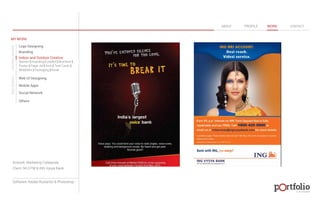 © 2013 DESIGN 
MY WORK 
Logo Designing 
Branding 
Indoor and Outdoor Creative 
ABOUT PROFILE WORK CONTACT 
Banner | Hoarding | Leaflet | Brochure | 
Poster | Paper Ad | Arch | Tent Cards | 
Wobblers | Packeging | Kiosk 
Web UI Designing 
Mobile Apps 
Social Network 
Others 
WEB DESIGN GRAPHIC DESIGN 
Artwork: Marketing Collaterals 
Client: 94.3 FM & ING Vysya Bank 
Software: Adobe Illustartor & Photoshop 
 