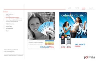 © 2013 DESIGN 
MY WORK 
Logo Designing 
Branding 
Indoor and Outdoor Creative 
ABOUT PROFILE WORK CONTACT 
Banner | Hoarding | Leaflet | Brochure | 
Poster | Paper Ad | Arch | Tent Cards | 
Wobblers | Packeging | Kiosk 
Web UI Designing 
Mobile Apps 
Social Network 
Others 
WEB DESIGN GRAPHIC DESIGN 
Artwork: Marketing Collaterals 
Client: Reliance Mobile 
Software: Adobe Illustartor & Photoshop 
 