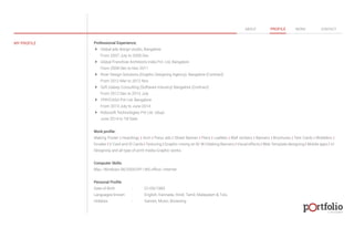 Professional Experience; 
 Global ads design studio, Bangalore 
From 2007 July to 2009 Dec 
 Global Franchise Architects India Pvt. Ltd, Bangalore 
From 2009 Dec to Nov 2011 
 River Design Solutions.(Graphic Designing Agency). Bangalore (Contract) 
From 2012 Mar to 2012 Nov 
 Soft Galaxy Consulting (Software Industry) Bangalore (Contract) 
From 2012 Dec to 2013 July 
 YPAYCASH Pvt Ltd. Bangalore 
From 2013 July to June 2014 
 Robosoft Technologies Pvt Ltd. Udupi 
June 2014 to Till Date 
Work profile: 
Making Poster | Hoardings | Arch | Press ads | Street Banner | Fliers | Leaflets | Wall stickers | Banners | Brochures | Tent Cards | Wobblers | 
Emailer | V Card and ID Cards | Texturing | Graphic mixing on B/ W | Making Banners | Visual effects | Web Template designing | Mobile apps | UI 
Designing and all type of print media Graphic works. 
Computer Skills: 
Mac | Windows 9X/2000/XP | MS office | Internet 
Personal Profile 
Date of Birth : 01/06/1983 
Languages known : English, Kannada, Hindi, Tamil, Malayalam & Tulu. 
Hobbies : Games, Music, Browsing 
© 2013 DESIGN 
MY PROFILE 
ABOUT PROFILE WORK CONTACT 
 