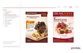 © 2013 DESIGN 
MY WORK 
Logo Designing 
Branding 
Indoor and Outdoor Creative 
ABOUT PROFILE WORK CONTACT 
Banner | Hoarding | Leaflet | Brochure | 
Poster | Paper Ad | Arch | Tent Cards | 
Wobblers | Packeging | Kiosk 
Web UI Designing 
Mobile Apps 
Social Network 
Others 
WEB DESIGN GRAPHIC DESIGN 
Artwork: Marketing Collaterals 
Client: Cream & Fudge 
Software: Adobe Illustartor & Photoshop 
 
