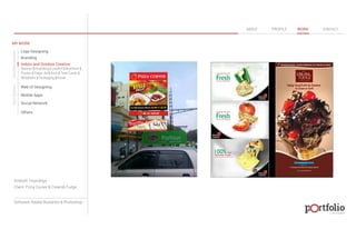 © 2013 DESIGN 
MY WORK 
Logo Designing 
Branding 
Indoor and Outdoor Creative 
ABOUT PROFILE WORK CONTACT 
Banner | Hoarding | Leaflet | Brochure | 
Poster | Paper Ad | Arch | Tent Cards | 
Wobblers | Packeging | Kiosk 
Web UI Designing 
Mobile Apps 
Social Network 
Others 
WEB DESIGN GRAPHIC DESIGN 
Artwork: Hoardings 
Client: Pizza Corner & Cream& Fudge 
Software: Adobe Illustartor & Photoshop 
 