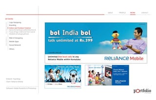 © 2013 DESIGN 
MY WORK 
Logo Designing 
Branding 
Indoor and Outdoor Creative 
ABOUT PROFILE WORK CONTACT 
Banner | Hoarding | Leaflet | Brochure | 
Poster | Paper Ad | Arch | Tent Cards | 
Wobblers | Packeging | Kiosk 
Web UI Designing 
Mobile Apps 
Social Network 
Others 
WEB DESIGN GRAPHIC DESIGN 
Artwork: Hoardings 
Client: Reliance Mobile 
Software: Adobe Illustartor & Photoshop 
 