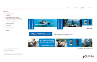 © 2013 DESIGN 
MY WORK 
Logo Designing 
Branding 
Indoor and Outdoor Creative 
ABOUT PROFILE WORK CONTACT 
Banner | Hoarding | Leaflet | Brochure | 
Poster | Paper Ad | Arch | Tent Cards | 
Wobblers | Packeging | Kiosk 
Web UI Designing 
Mobile Apps 
Social Network 
Others 
WEB DESIGN GRAPHIC DESIGN 
Artwork: Bus Shelter Advertising 
Client: Reliance Mobile 
Software: Adobe Illustartor & Photoshop 
 