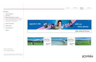 © 2013 DESIGN 
MY WORK 
Logo Designing 
Branding 
Indoor and Outdoor Creative 
ABOUT PROFILE WORK CONTACT 
Banner | Hoarding | Leaflet | Brochure | 
Poster | Paper Ad | Arch | Tent Cards | 
Wobblers | Packeging | Kiosk 
Web UI Designing 
Mobile Apps 
Social Network 
Others 
WEB DESIGN GRAPHIC DESIGN 
Artwork: Hoardings 
Client: Reliance Mobile 
Software: Adobe Illustartor & Photoshop 
 