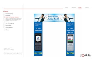 © 2013 DESIGN 
MY WORK 
Logo Designing 
Branding 
Indoor and Outdoor Creative 
ABOUT PROFILE WORK CONTACT 
Banner | Hoarding | Leaflet | Brochure | 
Poster | Paper Ad | Arch | Tent Cards | 
Wobblers | Packeging | Kiosk 
Web UI Designing 
Mobile Apps 
Social Network 
Others 
WEB DESIGN GRAPHIC DESIGN 
Artwork: Arch 
Client: Reliance Mobile 
Software: Adobe Illustartor & Photoshop 
 