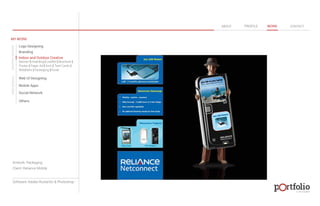 © 2013 DESIGN 
MY WORK 
Logo Designing 
Branding 
Indoor and Outdoor Creative 
ABOUT PROFILE WORK CONTACT 
Banner | Hoarding | Leaflet | Brochure | 
Poster | Paper Ad | Arch | Tent Cards | 
Wobblers | Packeging | Kiosk 
Web UI Designing 
Mobile Apps 
Social Network 
Others 
WEB DESIGN GRAPHIC DESIGN 
Artwork: Packaging 
Client: Reliance Mobile 
Software: Adobe Illustartor & Photoshop 
 