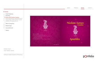 © 2013 DESIGN 
MY WORK 
Logo Designing 
Branding 
Indoor and Outdoor Creative 
ABOUT PROFILE WORK CONTACT 
Banner | Hoarding | Leaflet | Brochure | 
Poster | Paper Ad | Arch | Tent Cards | 
Wobblers | Packeging | Kiosk 
Web UI Designing 
Mobile Apps 
Social Network 
Others 
WEB DESIGN GRAPHIC DESIGN 
Artwork: Kiosk 
Client: Neelam Sarees 
Software: Adobe Illustartor & Photoshop 
 