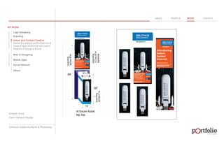 © 2013 DESIGN 
MY WORK 
Logo Designing 
Branding 
Indoor and Outdoor Creative 
ABOUT PROFILE WORK CONTACT 
Banner | Hoarding | Leaflet | Brochure | 
Poster | Paper Ad | Arch | Tent Cards | 
Wobblers | Packeging | Kiosk 
Web UI Designing 
Mobile Apps 
Social Network 
Others 
WEB DESIGN GRAPHIC DESIGN 
Artwork: Kiosk 
Client: Reliance Mobile 
Software: Adobe Illustartor & Photoshop 
 