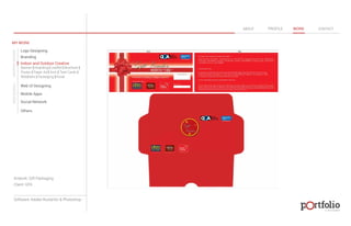 © 2013 DESIGN 
MY WORK 
Logo Designing 
Branding 
Indoor and Outdoor Creative 
ABOUT PROFILE WORK CONTACT 
Banner | Hoarding | Leaflet | Brochure | 
Poster | Paper Ad | Arch | Tent Cards | 
Wobblers | Packeging | Kiosk 
Web UI Designing 
Mobile Apps 
Social Network 
Others 
WEB DESIGN GRAPHIC DESIGN 
Artwork: Gift Packaging 
Client: GFA 
Software: Adobe Illustartor & Photoshop 
 