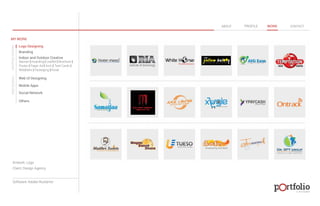 © 2013 DESIGN 
MY WORK 
Logo Designing 
Branding 
Indoor and Outdoor Creative 
ABOUT PROFILE WORK CONTACT 
Banner | Hoarding | Leaflet | Brochure | 
Poster | Paper Ad | Arch | Tent Cards | 
Wobblers | Packeging | Kiosk 
Web UI Designing 
Mobile Apps 
Social Network 
Others 
WEB DESIGN GRAPHIC DESIGN 
Artwork: Logo 
Client: Design Agency 
Software: Adobe Illustartor 
 