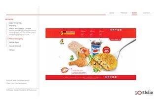 © 2013 DESIGN 
MY WORK 
Logo Designing 
Branding 
Indoor and Outdoor Creative 
ABOUT PROFILE WORK CONTACT 
Banner | Hoarding | Leaflet | Brochure | 
Poster | Paper Ad | Arch | Tent Cards | 
Wobblers | Packeging | Kiosk 
Web UI Designing 
Mobile Apps 
Social Network 
Others 
WEB DESIGN GRAPHIC DESIGN 
Artwork: Web Template Design 
Client: Hot Chix Restaurant 
Software: Adobe Illustartor & Photoshop 
 