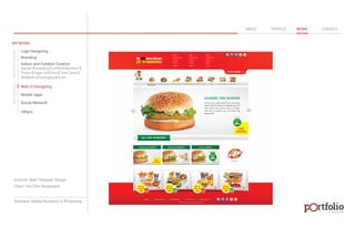 © 2013 DESIGN 
MY WORK 
Logo Designing 
Branding 
Indoor and Outdoor Creative 
ABOUT PROFILE WORK CONTACT 
Banner | Hoarding | Leaflet | Brochure | 
Poster | Paper Ad | Arch | Tent Cards | 
Wobblers | Packeging | Kiosk 
Web UI Designing 
Mobile Apps 
Social Network 
Others 
WEB DESIGN GRAPHIC DESIGN 
Artwork: Web Template Design 
Client: Hot Chix Restaurant 
Software: Adobe Illustartor & Photoshop 
 