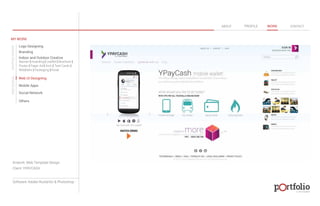 © 2013 DESIGN 
MY WORK 
Logo Designing 
Branding 
Indoor and Outdoor Creative 
ABOUT PROFILE WORK CONTACT 
Banner | Hoarding | Leaflet | Brochure | 
Poster | Paper Ad | Arch | Tent Cards | 
Wobblers | Packeging | Kiosk 
Web UI Designing 
Mobile Apps 
Social Network 
Others 
WEB DESIGN GRAPHIC DESIGN 
Artwork: Web Template Design 
Client: YPAYCASH 
Software: Adobe Illustartor & Photoshop 
 