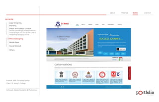 © 2013 DESIGN 
MY WORK 
Logo Designing 
Branding 
Indoor and Outdoor Creative 
ABOUT PROFILE WORK CONTACT 
Banner | Hoarding | Leaflet | Brochure | 
Poster | Paper Ad | Arch | Tent Cards | 
Wobblers | Packeging | Kiosk 
Web UI Designing 
Mobile Apps 
Social Network 
Others 
WEB DESIGN GRAPHIC DESIGN 
Artwork: Web Template Design 
Client: St. Marry’s College 
Software: Adobe Illustartor & Photoshop 
 