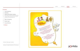 © 2013 DESIGN 
MY WORK 
Logo Designing 
Branding 
Indoor and Outdoor Creative 
ABOUT PROFILE WORK CONTACT 
Banner | Hoarding | Leaflet | Brochure | 
Poster | Paper Ad | Arch | Tent Cards | 
Wobblers | Packeging | Kiosk 
Web UI Designing 
Mobile Apps 
Social Network 
Others 
WEB DESIGN GRAPHIC DESIGN 
Artwork: Marriage Invitation 
Software: Adobe Illustartor & Photoshop 
 