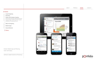 © 2013 DESIGN 
MY WORK 
Logo Designing 
Branding 
Indoor and Outdoor Creative 
ABOUT PROFILE WORK CONTACT 
Banner | Hoarding | Leaflet | Brochure | 
Poster | Paper Ad | Arch | Tent Cards | 
Wobblers | Packeging | Kiosk 
Web UI Designing 
Mobile Apps 
Social Network 
Others 
WEB DESIGN GRAPHIC DESIGN 
Artwork: Mobile Apps and Planning 
Client: Soft Galaxy 
Software: Adobe Illustartor & Photoshop 
 