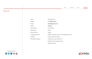 Name : Deviprasad PH 
Mobile : +91 98450 90075 
Email : devi046@gmail.com 
Skype : devi046 
Date of Birth : 01/06/1983 
Nationality : Indian 
Marital Status : Single 
Languages known : English, Kannada, Hindi, Tamil, Malayalam & Tulu. 
Hobbies : Games, Music, Browsing 
Permanent Address : Panathila House, Peraje Post 
Madikeri Taluk, Kodagu District 
Karnataka, India. 
© 2013 DESIGN 
CONTACT ME 
ABOUT PROFILE WORK CONTACT 
Prasad Coorg @ 
