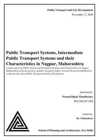 Public Transport and City Development
November 11, 2020
Public Transport Systems, Intermediate
Public Transport Systems and their
Characteristics in Nagpur, Maharashtra
A study report on Public Transit and Paratransit Systems and Characteristics in Nagpur,
Maharashtra, from the purview of public transport studies- towards the partial fulfilment of
credits for the course Public Transport and City Development.
.
Submitted by:
Prasad Dipak Thanthratey
SPA/NS/UP/1409
Guided by:
Dr. Chidambara
School of Planning and Architecture, New Delhi
 