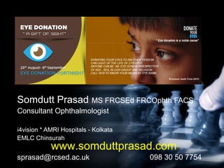 National Eye donation awareness week
2015……
Somdutt Prasad MS FRCSEd FRCOphth FACS
Consultant Ophthalmologist
i4vision * AMRI Hospitals - Kolkata
EMLC Chinsurah
sprasad@rcsed.ac.uk 098 30 50 7754
www.somduttprasad.com
 