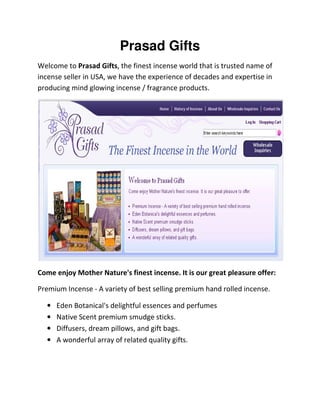 Prasad Gifts
Welcome to Prasad Gifts, the finest incense world that is trusted name of
incense seller in USA, we have the experience of decades and expertise in
producing mind glowing incense / fragrance products.
Come enjoy Mother Nature's finest incense. It is our great pleasure offer:
Premium Incense - A variety of best selling premium hand rolled incense.
• Eden Botanical's delightful essences and perfumes
• Native Scent premium smudge sticks.
• Diffusers, dream pillows, and gift bags.
• A wonderful array of related quality gifts.
 