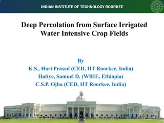 INDIAN INSTITUTE OF TECHNOLOGY ROORKEE
Deep Percolation from Surface Irrigated
Water Intensive Crop Fields
By
K.S., Hari Prasad (CED, IIT Roorkee, India)
Hatiye, Samuel D. (WRIE, Ethiopia)
C.S.P. Ojha (CED, IIT Roorkee, India)
 