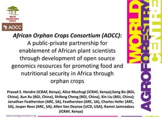 African Orphan Crops Consortium (AOCC):
A public-private partnership for
enablement of African plant scientists
through development of open source
genomics resources for promoting food and
nutritional security in Africa through
orphan crops
Prasad S. Hendre (ICRAF, Kenya), Alice Muchugi (ICRAF, Kenya);Song Bo (BGI,
China), Xun Xu (BGI, China), Shifeng Cheng (BGI, China), Xin Liu (BGI, China);
Jonathan Featherston (ARC, SA), Featherston (ARC, SA), Charles Hefer (ARC,
SA), Jasper Rees (ARC, SA); Allen Van Deynze (UCD, USA); Ramni Jamnadass
(ICRAF, Kenya)
1
 
