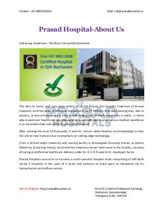Contact: +91-8801233333 Mail: info@prasadhospitals.in
Visit on Website: http://prasadhospitals.in/ 44-617/12, Behind Telephone Exchange,
Nacharam, Secunderabad,
Telangana, India - 500 076
Prasad Hospital-About Us
Delivering Healthcare, The Way It Should Be Delivered.
The idea to serve, and care grew within Dr. K.V.R Prasad, the founder Chairman of Prasad
Hospitals, until the point of inflection happened in 1974. Millions of people, loosing lives, due to
poverty, or lack of knowledge is what it took to ignite Dr. Prasad's vision into a reality - a vision
where premium healthcare was delivered at a very affordable price, where medical excellence
is an inevitable daily task that has to be accomplished.
After earning the trust of thousands, it took Dr. Suma's determination and knowledge to take
the unit to new horizons due to emphasis on cutting-edge technology.
From a 50-bed single maternity and nursing facility in Warasiguda (formerly known as Sridevi
Maternity & Nursing Home), the brand has become a house-hold name in the locality, courtesy
of caring and effective healthcare delivery under Dr. K.V. R Prasad & Dr. Kandipudi Suma.
Prasad Hospitals now aims to become a multi-specialty hospital chain comprising of 500 beds
across 4 hospitals in the span of 5 years and continue to bulid upon its reputation for its
humanitarian and selfless service.
 