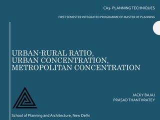 URBAN-RURAL RATIO,
URBAN CONCENTRATION,
METROPOLITAN CONCENTRATION
JACKY BAJAJ
PRASADTHANTHRATEY
CA3- PLANNINGTECHNIQUES
FIRST SEMESTER INTEGRATED PROGRAMMEOF MASTEROF PLANNING
School of Planning and Architecture, New Delhi
 