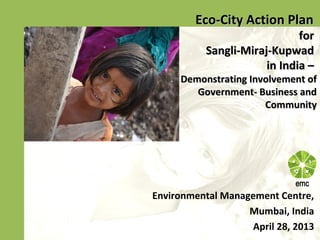 Eco-City Action PlanEco-City Action Plan
forfor
Sangli-Miraj-KupwadSangli-Miraj-Kupwad
in India –in India –
Demonstrating Involvement ofDemonstrating Involvement of
Government- Business andGovernment- Business and
CommunityCommunity
Environmental Management Centre,
Mumbai, India
April 28, 2013
 
