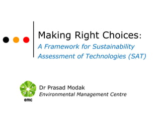 Making Right Choices:
A Framework for Sustainability
Assessment of Technologies (SAT)
Dr Prasad Modak
Environmental Management Centre
 