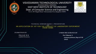 VISVESVARAYA TECHNOLOGICAL UNIVERSITY
BELGAUM-590018 , KARNATAKA
EAST WEST INSTITUTE OF TECHNOLOGY
Dept. of Computer Science and Engineering
No.63, Off. Magadi Road, Vishwaneedam Post, Bangalore-560091
TECHNICAL SEMINAR PHASE -1 PRESENTATION
ON
AN APPLICATION OF IOT FOR THE CONDUCT OF LABORATORY EXPERIMENT
FROM HOME
S U B M I T T E D B Y:
P R A S A D M R
( 1 E W 1 7 C S 11 3 )
UNDER THE GUIDANCE OF:
Prof Dhanraj S
Assistant professor, Dept of CSE
EWIT
 