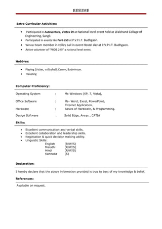 RESUME
Extra Curricular Activities:
• Participated in Autoventure, Vertex 09 at National level event held at Walchand Collage of
Engineering, Sangli.
• Participated in events like Porb 2k9 at P.V.P.I.T. Budhgaon.
• Winner team member in volley ball in event Hostel day at P.V.P.I.T. Budhgaon.
• Active volunteer of “PROB 2K9” a national level event.
Hobbies:
• Playing Cricket, volleyball, Carom, Badminton.
• Traveling
Computer Proficiency:
Operating System : Ms-Windows (XP, 7, Vista),
Office Software : Ms- Word, Excel, PowerPoint,
Internet Application.
Hardware : Basics of Hardware, & Programming.
Design Software : Solid Edge, Ansys , CATIA
Skills:
• Excellent communication and verbal skills.
• Excellent collaboration and leadership skills.
• Negotiation & quick decision making ability.
• Linguistic Skills:
English (R/W/S)
Marathi (R/W/S)
Hindi (R/W/S)
Kannada (S)
Declaration:
I hereby declare that the above information provided is true to best of my knowledge & belief.
References:
Available on request.
 