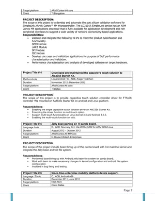 Page 3 
Target platform 
ARM Cortex-M4 core 
Client 
TI Bangalore 
PROJECT DESCRIPTION: 
The scope of this project is to develop and automate the post silicon validation software for SimpleLink ARM® Cortex™ M4 Microcontroller. The CC3101R SimpleLink device has an ARM Cortex M4 applications processor that is fully available for application development and rich peripheral interfaces to support a wide variety of network connectivity-based applications. 
Responsibilities: 
 Validate and integrate the following TI IPs to meet the product Specification and functionality. GPIO Module UART Module SPI Module I2C Module 
 Develop use cases and validation applications for purpose of SoC performance characterization and validation. 
 Performance characterization and analysis of developed software on target hardware. 
Project Title # 4 Developed and maintained the capacitive touch solution to AM335x Starter Kit. 
Platform/tools 
Linux/android / C, ADB, Arago Toolchain 
Duration 
November 2012- December 2012 
Target platform 
ARM Cortex-A8 core 
Client 
TI Dallas 
PROJECT DESCRIPTION: 
The scope of this project is to provide capacitive touch solution controller driver for FT5x06 controller HW mounted on AM335x Starter Kit on android and Linux platform. 
Responsibilities: 
 Enabling the single capacitive touch function driver on AM335x Starter Kit. 
 Extending the driver function to multi touch option. 
 Support multi touch functionality on Linux kernel 3.3 and Android 4.0.3. 
 Enabling the multi-touch function on tslib. 
Project Title # 5 Jelly bean porting on TI panda board. 
Language /tools 
C, ADB, Sourcery G++ Lite 2010q1-202 for ARM GNU/Linux 
Duration 
August 2012 – October 2012 
Target platform 
ARM Cortex-A9 MPCore 
Client 
In House Infotech Enterprises 
PROJECT DESCRIPTION: 
The scope of the project include board bring up of the panda board with 3.4 mainline kernel and integrate the Jelly bean android file system. 
Responsibilities: 
 Performed board bring up with Android jelly bean file system on panda board. 
 Work with team to make necessary changes in kernel configuration and android file system configuration. 
 Involved in bug fixing and testing. 
Project Title # 6 Cisco Cius enterprise mobility platform device support. 
Language / Tools 
C, ADB, Android-x86 
Duration 
December 2011- June 2012 
Target platform 
Intel Atom 
Client 
Cisco Dallas  
