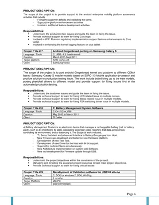 Page 4 
PROJECT DESCRIPTION: 
The scope of the project is to provide support to the android enterprise mobility platform sustenance activities that include 
- Fixing the customer defects and validating the same. 
- Support the platform enhancement activities 
- Involve in additional feature development activities. 
Responsibilities: 
 Understand the production test issues and guide the team in fixing the issue. 
 Provide technical support to team for fixing Cius bugs 
 Involved in WIFI Russian regulatory implementation support feature enhancements to Cius tablet. 
 Involved in enhancing the kernel logging feature on cius tablet 
Project Title # 7 Android Gingerbread porting on Samsung Galaxy S 
Language / Tools 
C, ADB, 4.3.1-eabi-armv6 
Duration 
March 2011-Sept 2011 
Target platform 
ARM Cortex-A8 
Client 
Samsung Korea 
PROJECT DESCRIPTION: 
The scope of the project is to port android Gingerbread kernel and platform to different CDMA based Samsung Galaxy S mobile models based on S5PC110 Mobile application processor and provide solution to production testing issue. The work include board bring up to the new models, porting pheriphal drivers to different model and provide support for fixing issues find in the automated production testing. 
Responsibilities: 
 Understand the customer issues and guide the team in fixing the issue. 
 Provide technical support to team for fixing LCD related issue in multiple models. 
 Provide technical support to team for fixing Sleep related issue in multiple models. 
 Provide technical support to team for fixing FSA switching driver issue in multiple models. 
Project Title # 8 TI Battery Management System Software 
Language / Tools 
C,C++,VC++,VB6 
Duration 
May 2010 to March 2011 
Client 
TI Dallas 
PROJECT DESCRIPTION: 
A Battery Management System is an electronic device that manages a rechargeable battery (cell or battery pack), such as by monitoring its state, calculating secondary data, reporting that data, protecting it, controlling its environment, and or balancing it. The Scope of work includes. 
- To Setup the latest and advanced Interface to Battery Gas gauges from Host. 
- New firmware was developed and tested on new Hardware platform. 
- Development of new Test Tool. 
- Development of new Driver for the Host with 64 bit support. 
- Support for multiple Clients simultaneously. 
- New Architecture implementation on system side Software. 
- New tool development for Firmware update through USB. 
Responsibilities: 
 Understand the project objectives within the constraints of the project. 
 Managing and directing the assigned project resources to best meet project objectives. 
 Provide technical support to team for fixing critical issues 
Project Title # 9 Development of Validation software for USB3.0 silicon 
Language / Tools 
C, DDK for windows 7, SDK, WinDbg 
Duration 
6 months 
Target Platform 
x86 PC 
Client 
gda technologies  