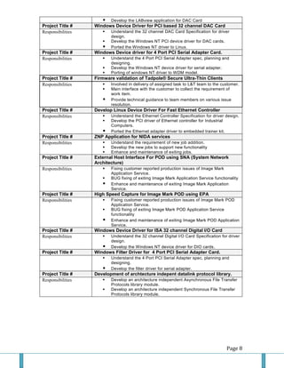 Page 8 
 Develop the LABview application for DAC Card Project Title # Windows Device Driver for PCI based 32 channel DAC Card 
Responsibilities 
 Understand the 32 channel DAC Card Specification for driver design. 
 Develop the Windows NT PCI device driver for DAC cards. 
 Ported the Windows NT driver to Linux. Project Title # Windows Device driver for 4 Port PCI Serial Adapter Card. 
Responsibilities 
 Understand the 4 Port PCI Serial Adapter spec, planning and designing. 
 Develop the Windows NT device driver for serial adapter. 
 Porting of windows NT driver to WDM model. Project Title # Firmware validation of Tadpole® Secure Ultra-Thin Clients 
Responsibilities 
 Involved in delivery of assigned task to L&T team to the customer. 
 Main interface with the customer to collect the requirement of work item. 
 Provide technical guidance to team members on various issue resolution. Project Title # Develop Linux Device Driver For Fast Ethernet Controller 
Responsibilities 
 Understand the Ethernet Controller Specification for driver design. 
 Develop the PCI driver of Ethernet controller for Industrial Computers. 
 Ported the Ethernet adapter driver to embedded trainer kit. Project Title # ZNP Application for NIDA services 
Responsibilities 
 Understand the requirement of new job addition. 
 Develop the new jobs to support new functionality 
 Enhance and maintenance of exiting jobs. Project Title # External Host Interface For POD using SNA (System Network Architecture) 
Responsibilities 
 Fixing customer reported production issues of Image Mark Application Service. 
 BUG fixing of exiting Image Mark Application Service functionality 
 Enhance and maintenance of exiting Image Mark Application Service. Project Title # High Speed Capture for Image Mark POD using EPA 
Responsibilities 
 Fixing customer reported production issues of Image Mark POD Application Service. 
 BUG fixing of exiting Image Mark POD Application Service functionality 
 Enhance and maintenance of exiting Image Mark POD Application Service. Project Title # Windows Device Driver for ISA 32 channel Digital I/O Card 
Responsibilities 
 Understand the 32 channel Digital I/O Card Specification for driver design. 
 Develop the Windows NT device driver for DIO cards. Project Title # Windows Filter Driver for 4 Port PCI Serial Adapter Card. 
 Understand the 4 Port PCI Serial Adapter spec, planning and designing. 
 Develop the filter driver for serial adapter. Project Title # Development of archtecture indepent datalink protocol library. 
Responsibilities 
 Develop an architecture independent Asynchronous File Transfer Protocols library module. 
 Develop an architecture independent Synchronous File Transfer Protocols library module. 
