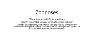 Zoonoses
“Those diseases and infections which are
naturally transmitted between vertebrate animals and man”
Zoonotic pathogens may be bacterial, viral or parasitic, or may involve
unconventional agents and can spread to humans through direct contact or
through food, water or the environment.
 