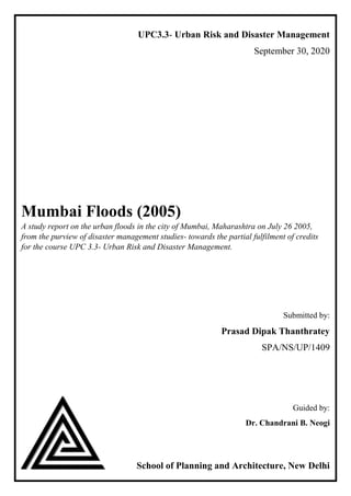 UPC3.3- Urban Risk and Disaster Management
September 30, 2020
Mumbai Floods (2005)
A study report on the urban floods in the city of Mumbai, Maharashtra on July 26 2005,
from the purview of disaster management studies- towards the partial fulfilment of credits
for the course UPC 3.3- Urban Risk and Disaster Management.
Submitted by:
Prasad Dipak Thanthratey
SPA/NS/UP/1409
Guided by:
Dr. Chandrani B. Neogi
School of Planning and Architecture, New Delhi
 