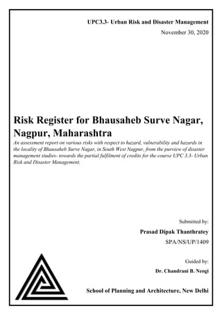 UPC3.3- Urban Risk and Disaster Management
November 30, 2020
Risk Register for Bhausaheb Surve Nagar,
Nagpur, Maharashtra
An assessment report on various risks with respect to hazard, vulnerability and hazards in
the locality of Bhausaheb Surve Nagar, in South West Nagpur, from the purview of disaster
management studies- towards the partial fulfilment of credits for the course UPC 3.3- Urban
Risk and Disaster Management.
Submitted by:
Prasad Dipak Thanthratey
SPA/NS/UP/1409
Guided by:
Dr. Chandrani B. Neogi
School of Planning and Architecture, New Delhi
 