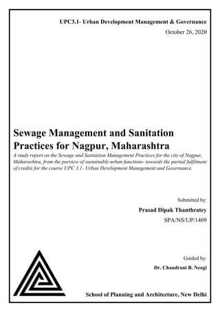UPC3.1- Urban Development Management & Governance
October 26, 2020
Sewage Management and Sanitation
Practices for Nagpur, Maharashtra
A study report on the Sewage and Sanitation Management Practices for the city of Nagpur,
Maharashtra, from the purview of sustainable urban functions- towards the partial fulfilment
of credits for the course UPC 3.1- Urban Development Management and Governance.
Submitted by:
Prasad Dipak Thanthratey
SPA/NS/UP/1409
Guided by:
Dr. Chandrani B. Neogi
School of Planning and Architecture, New Delhi
 