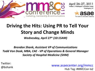 Driving the Hits: Using PR to Tell Your Story and Change Minds Wednesday, April 27 th  (10:15AM) Brendon Shank, Assistant VP of Communications Todd Von Deak, MBA, CAE - VP of Operations & General Manager Society of Hospital Medicine (SHM) www.asaecenter.org/mmcc Hub Tag: #MMCCon Is2 Twitter: @bshank 