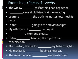 Exercises:Phrasalverbs The widow ________as if nothing had happened. I _________several old friends at the meeting. Learn to _________the truth no matter how much it hurts. I don't __________going to the movies tonight My wife has not ________the flu yet ___________a moment, please. Helen _________changing the topic of our conversation. Mrs. Reston, thanks for _________my baby tonight. My mother is __________buying a new car. The sales manager __________a new extension 